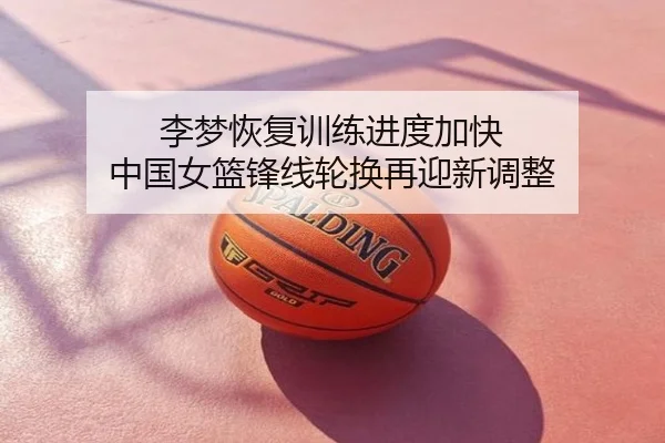 李梦恢复训练进度加快 中国女篮锋线轮换再迎新调整