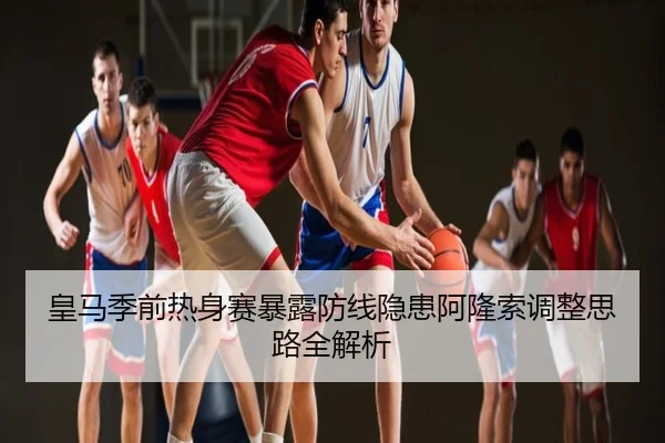 皇马季前热身赛暴露防线隐患阿隆索调整思路全解析