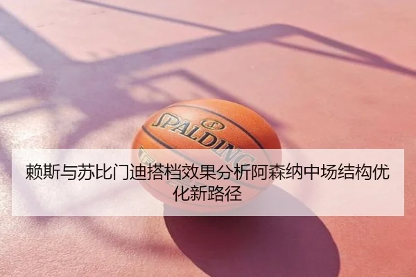 赖斯与苏比门迪搭档效果分析阿森纳中场结构优化新路径