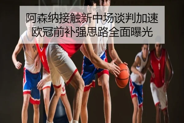 阿森纳接触新中场谈判加速 欧冠前补强思路全面曝光