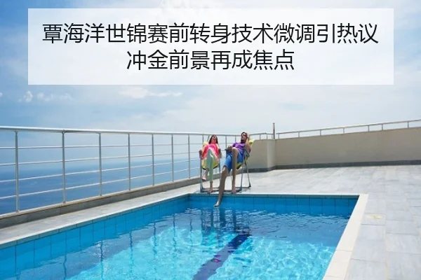 覃海洋世锦赛前转身技术微调引热议 冲金前景再成焦点