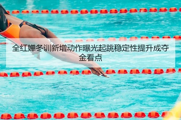 全红婵冬训新增动作曝光起跳稳定性提升成夺金看点