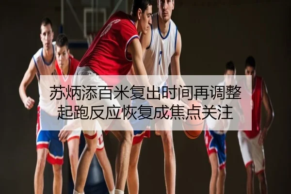 苏炳添百米复出时间再调整 起跑反应恢复成焦点关注